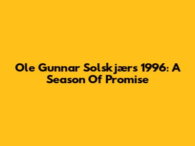 Ole Gunnar Solskjær's 1996: A Season Of Promise