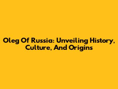 Oleg Of Russia: Unveiling History, Culture, And Origins