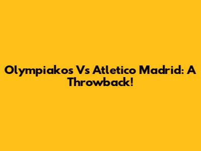 Olympiakos Vs Atletico Madrid: A Throwback!
