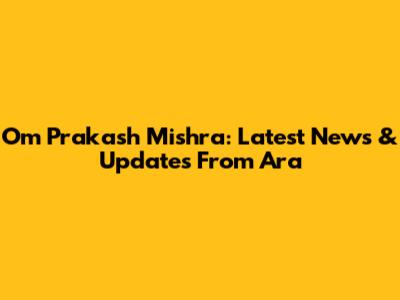 Om Prakash Mishra: Latest News & Updates From Ara