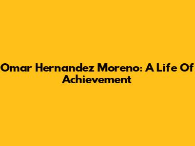 Omar Hernandez Moreno: A Life Of Achievement