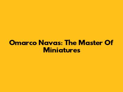 Omarco Navas: The Master Of Miniatures