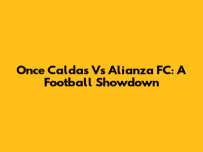 Once Caldas Vs Alianza FC: A Football Showdown