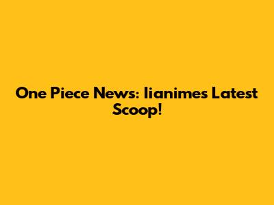 One Piece News: Iianime's Latest Scoop!
