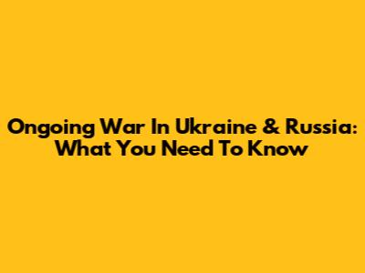Ongoing War In Ukraine & Russia: What You Need To Know