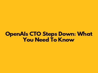 OpenAI's CTO Steps Down: What You Need To Know