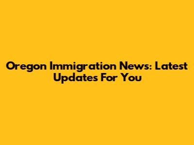 Oregon Immigration News: Latest Updates For You