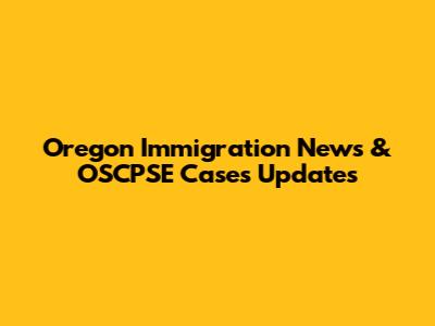 Oregon Immigration News & OSCPSE Cases Updates