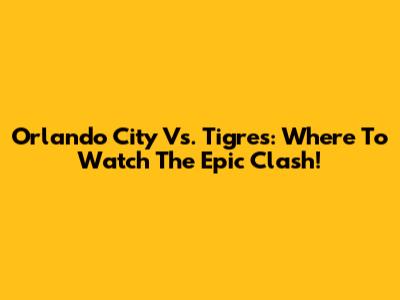 Orlando City Vs. Tigres: Where To Watch The Epic Clash!