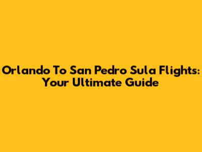 Orlando To San Pedro Sula Flights: Your Ultimate Guide