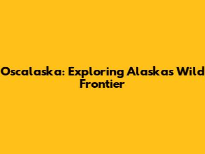 Oscalaska: Exploring Alaska's Wild Frontier