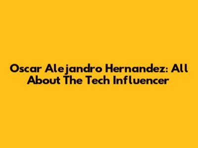 Oscar Alejandro Hernandez: All About The Tech Influencer