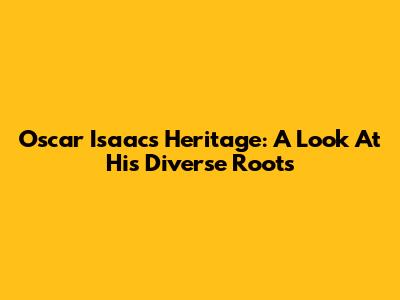 Oscar Isaac's Heritage: A Look At His Diverse Roots