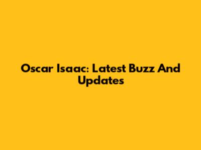 Oscar Isaac: Latest Buzz And Updates