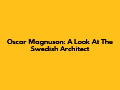 Oscar Magnuson: A Look At The Swedish Architect