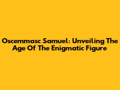 Oscemmasc Samuel: Unveiling The Age Of The Enigmatic Figure