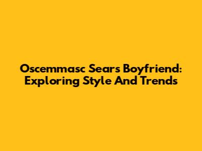 Oscemmasc Sears Boyfriend: Exploring Style And Trends