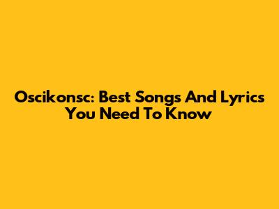 Oscikonsc: Best Songs And Lyrics You Need To Know