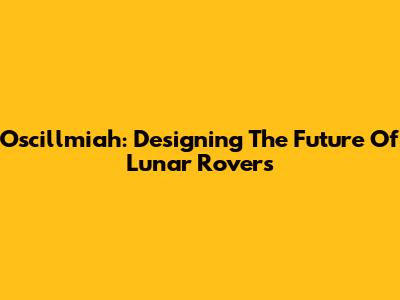 Oscillmiah: Designing The Future Of Lunar Rovers