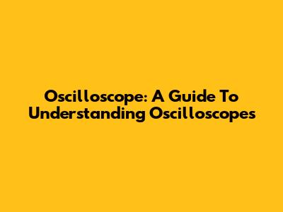 Oscilloscope: A Guide To Understanding Oscilloscopes