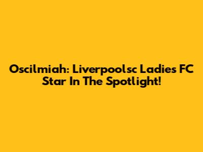 Oscilmiah: Liverpoolsc Ladies FC Star In The Spotlight!