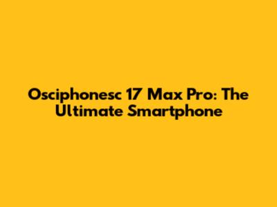 Osciphonesc 17 Max Pro: The Ultimate Smartphone