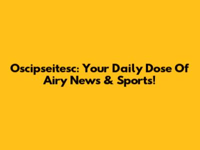 Oscipseitesc: Your Daily Dose Of Airy News & Sports!