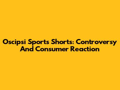 Oscipsi Sports Shorts: Controversy And Consumer Reaction