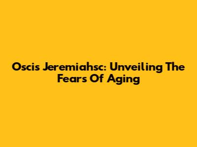 Oscis Jeremiahsc: Unveiling The Fears Of Aging