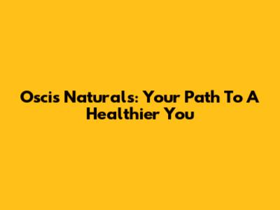 Oscis Naturals: Your Path To A Healthier You