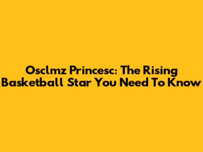Osclmz Princesc: The Rising Basketball Star You Need To Know