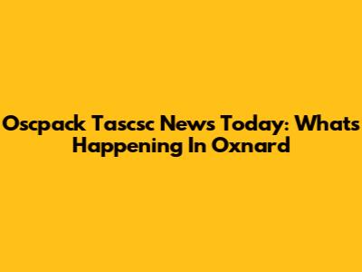 Oscpack Tascsc News Today: What's Happening In Oxnard