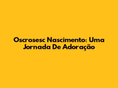 Oscrosesc Nascimento: Uma Jornada De Adoração
