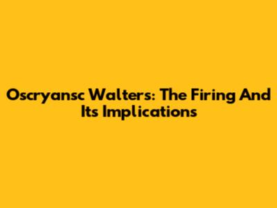 Oscryansc Walters: The Firing And Its Implications