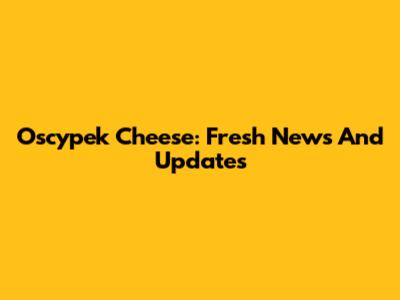 Oscypek Cheese: Fresh News And Updates