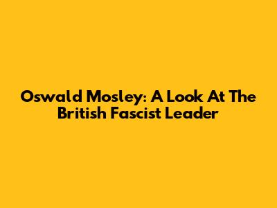 Oswald Mosley: A Look At The British Fascist Leader