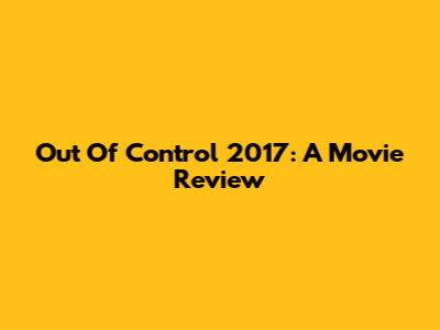Out Of Control 2017: A Movie Review