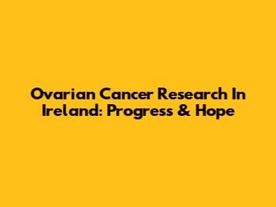 Ovarian Cancer Research In Ireland: Progress & Hope