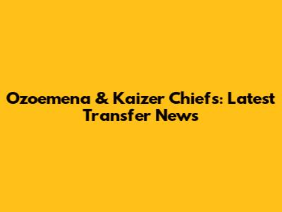 Ozoemena & Kaizer Chiefs: Latest Transfer News
