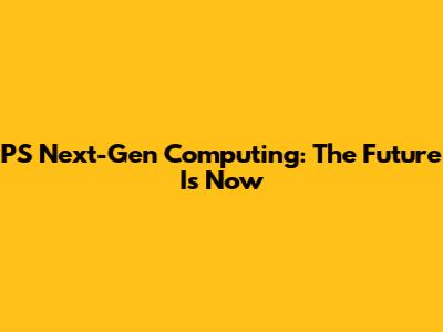PS Next-Gen Computing: The Future Is Now