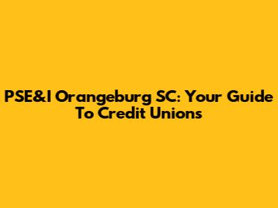 PSE&I Orangeburg SC: Your Guide To Credit Unions