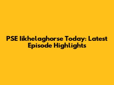 PSE Iikhelaghorse Today: Latest Episode Highlights