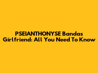 PSEIANTHONYSE Banda's Girlfriend: All You Need To Know