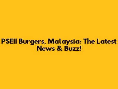 PSEII Burgers, Malaysia: The Latest News & Buzz!