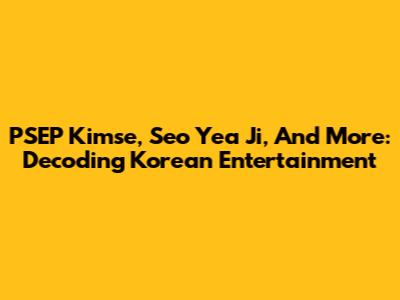 PSEP Kimse, Seo Yea Ji, And More: Decoding Korean Entertainment