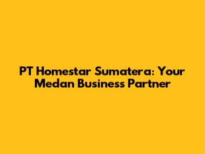 PT Homestar Sumatera: Your Medan Business Partner