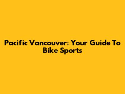 Pacific Vancouver: Your Guide To Bike Sports