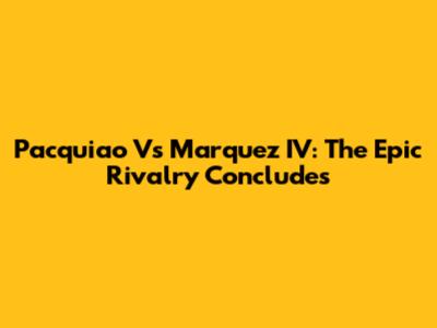 Pacquiao Vs Marquez IV: The Epic Rivalry Concludes