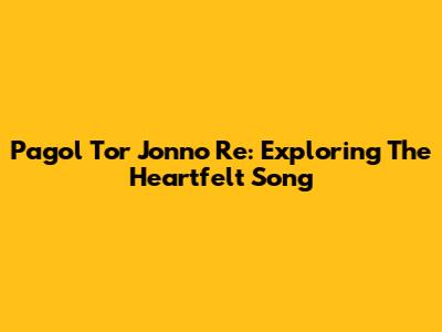 Pagol Tor Jonno Re: Exploring The Heartfelt Song