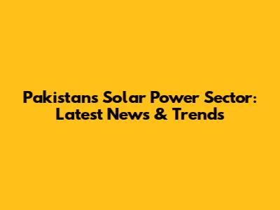 Pakistan's Solar Power Sector: Latest News & Trends